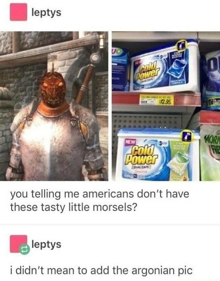 you telling me americans dont have these tasty little morsels leptys i didnt mean to add the argonian pic