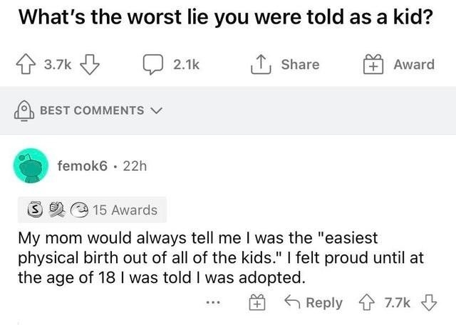 g rAskReddit unopomegranates97 23h s 233 Whats the worst lie you were told as a kid ey Q 2 1 share 2 BesT comments femoke 22h B 315 Awards My mom would always tell me was the easiest physical birth out of all of the kids felt proud until at the age of 18 was told was adopted QReply 77k
