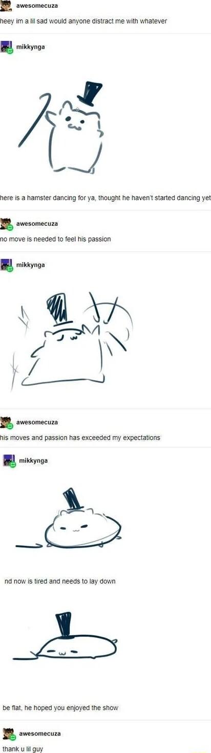 o awesomecuza neey Im 2 lil sad would anyone distract me with whatever mikkynga here is a hamster dancing for ya thought he haven started dancing yet B svesomecuzs 10 move is needed to feel his passion his moves and passion has exceeded my expectations mikkynga nd now Is tired and needs to lay down be flat he hoped you enjoyed the show B ovesomecura thank u lil guy