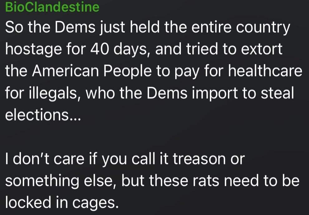So the Dems just held the entire country hostage for 40 days, and tried to extort the American People to pay for healthcare for illegals, who the Dems import to steal elections...

I don’t care if you call it treason or something else, but these rats need to be locked in cages.