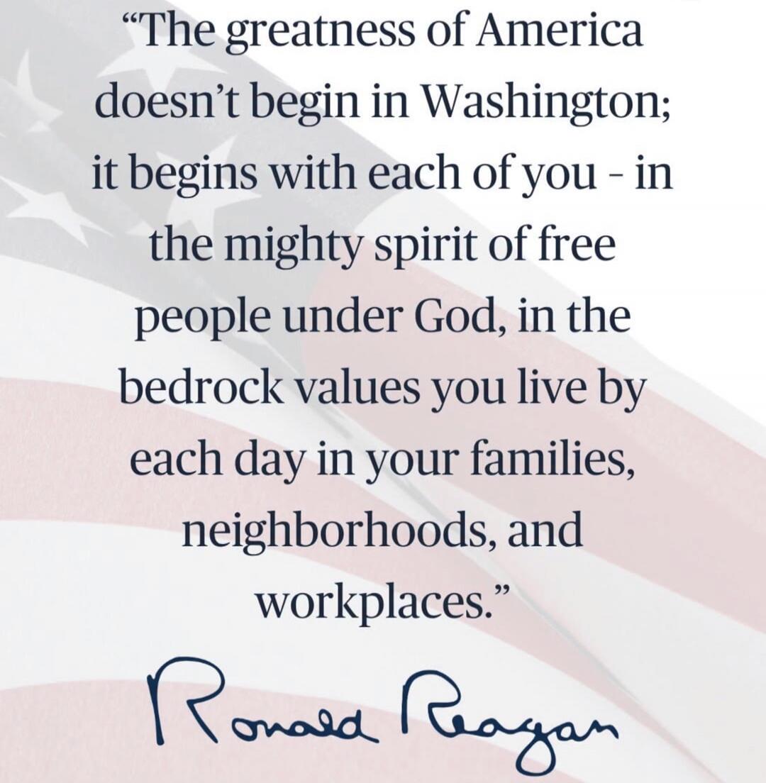 The greatness of America doesn't begin in Washington; it begins with each of you - in the mighty spirit of free people under God, in the bedrock values you live by each day in your families, neighborhoods, and workplaces. Ronald Reagan