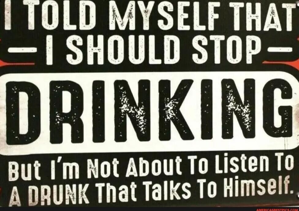I TOLD MYSELF THAT I SHOULD STOP DRINKING But I'm Not About To Listen To A DRUNK THAT TALKS TO HIMSELF.
