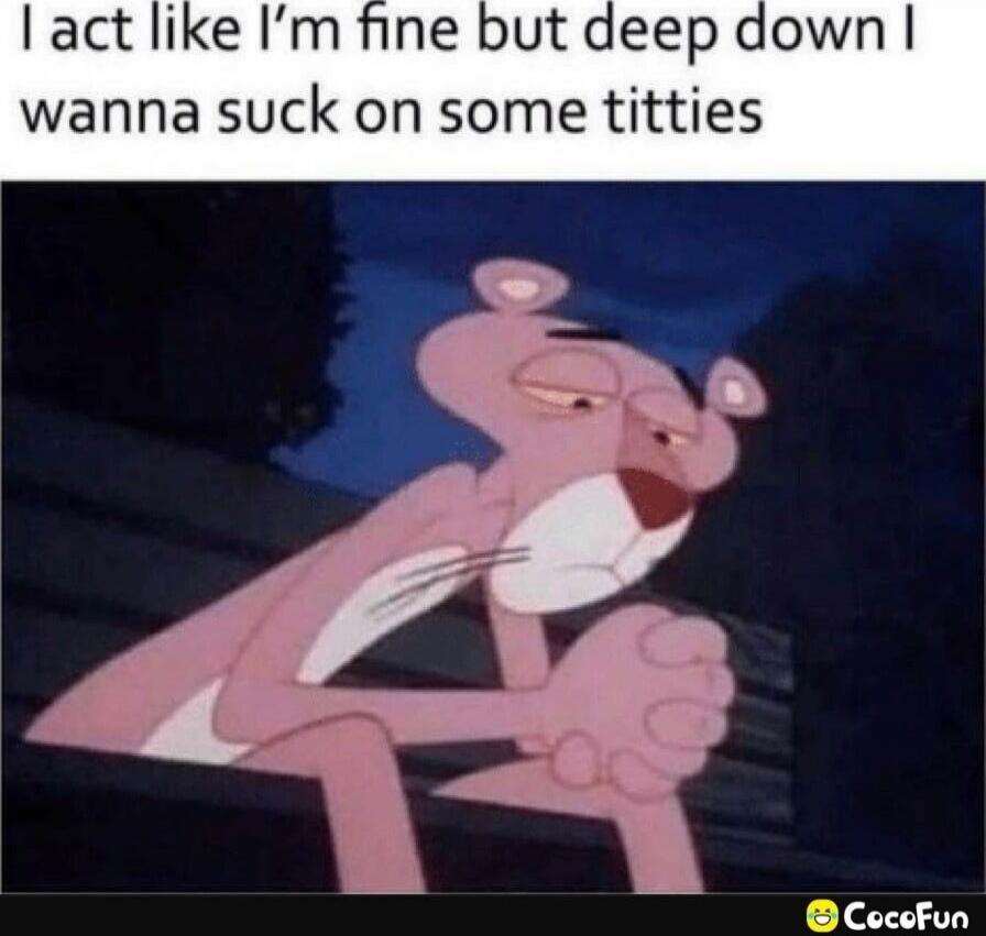 I act like I’m fine but deep down I wanna suck on some titties