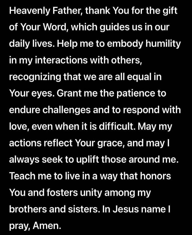 Heavenly Father, thank You for the gift of Your Word, which guides us in our daily lives. Help me to embody humility in my interactions with others, recognizing that we are all equal in Your eyes. Grant me the patience to endure challenges and to respond with love, even when it is difficult. May my actions reflect Your grace, and may I always seek 