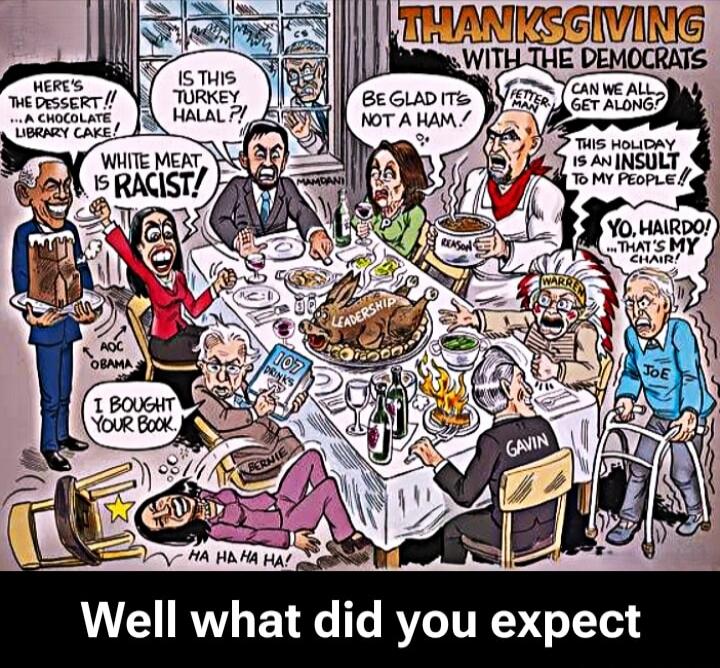THANKSGIVING WITH THE DEMOCRATS
Well what did you expect
HERE'S THE DESSERT! A CHOCOLATE LIBRARY CAKE!
WHITE MEAT IS RACIST!
IS THIS TURKEY HALAL?!
BE GLAD IT'S NOT A HAM!
CAN WE ALL GET ALONG?
THIS HOLIDAY IS AN INSULT TO MY PEOPLE!
YO, HARDO! THAT'S MY CHAIR!
I BOUGHT YOUR BOOK
GAVIN
JOE
HA HA HA HA!