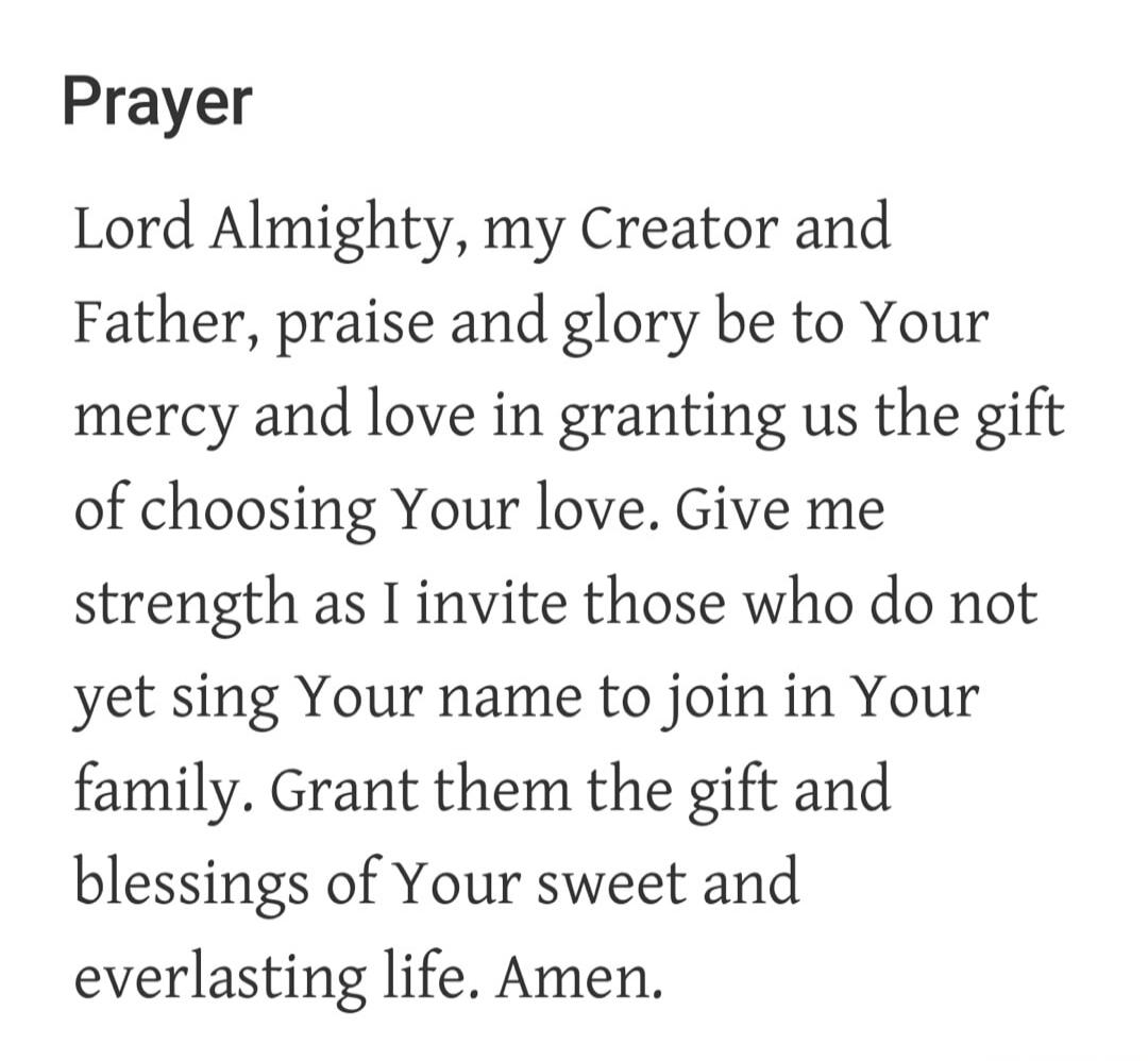 Prayer Lord Almighty, my Creator and Father, praise and glory be to Your mercy and love in granting us the gift of choosing Your love. Give me strength as I invite those who do not yet sing Your name to join in Your family. Grant them the gift and blessings of Your sweet and everlasting life. Amen.