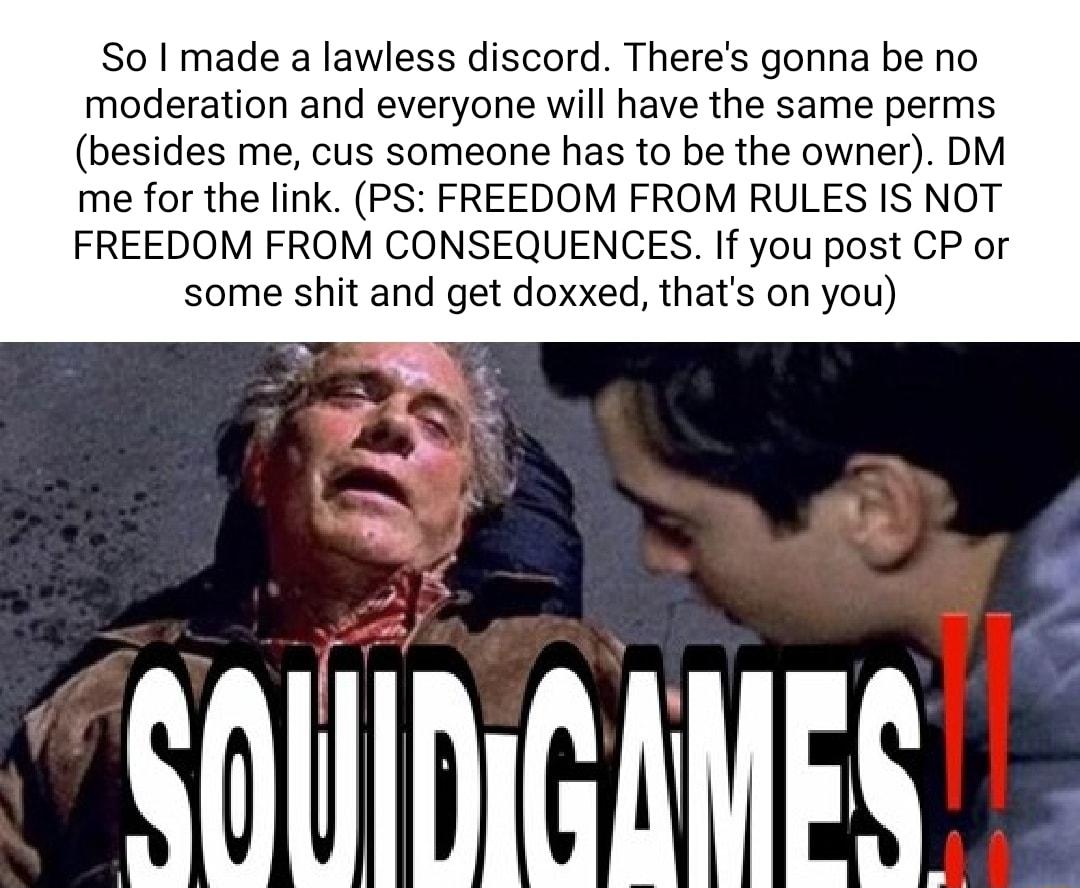 So made a lawless discord Theres gonna be no moderation and everyone will have the same perms besides me cus someone has to be the owner DM me for the link PS FREEDOM FROM RULES IS NOT FREEDOM FROM CONSEQUENCES If you post CP or some shit and get doxxed thats on you