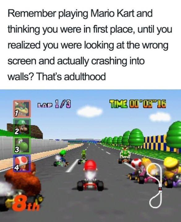 Remember playing Mario Kart and thinking you were in first place until you realized you were looking at the wrong screen and actually crashing into walls Thats adulthood E neo 178 MELOOK ST