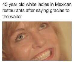 45 year old white ladies in Mexican restaurants after saying gracias to the waiter