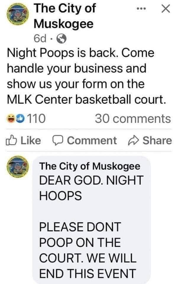 The City of e X Muskogee 6d Q Night Poops is back Come handle your business and show us your form on the MLK Center basketball court 0110 30 comments oM Like D Comment Share The City of Muskogee DEAR GOD NIGHT HOOPS PLEASE DONT POOP ON THE COURT WE WILL END THIS EVENT