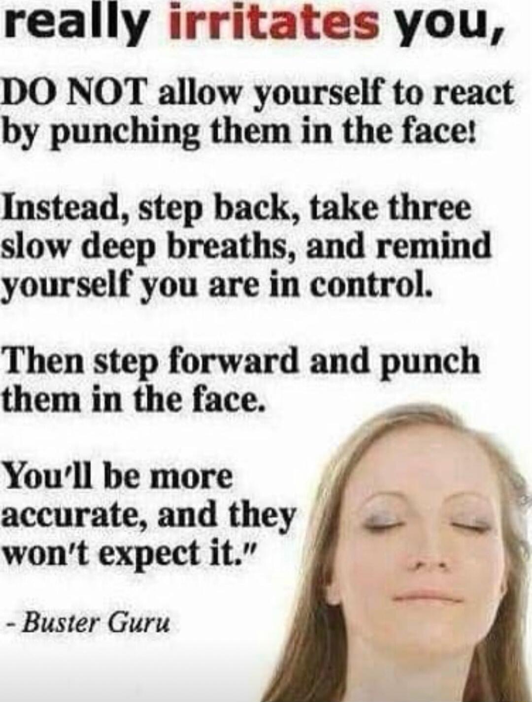 really irritates you DO NOT allow yourself to react by punching them in the face Instead step back take three slow deep breaths and remind yourself you are in control Then step forward and punch them in the face Youll be more accurate and they wont expect it Buster Guru