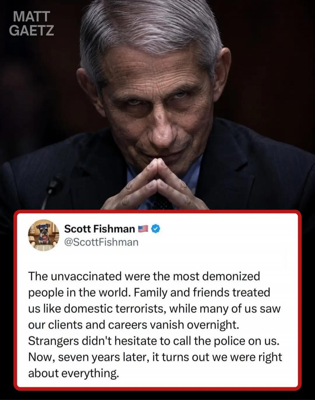 MATT GAETZ Scott Fishman @ScottFishman The unvaccinated were the most demonized people in the world. Family and friends treated us like domestic terrorists, while many of us saw our clients and careers vanish overnight. Strangers didn't hesitate to call the police on us. Now, seven years later, it turns out we were right about everything.