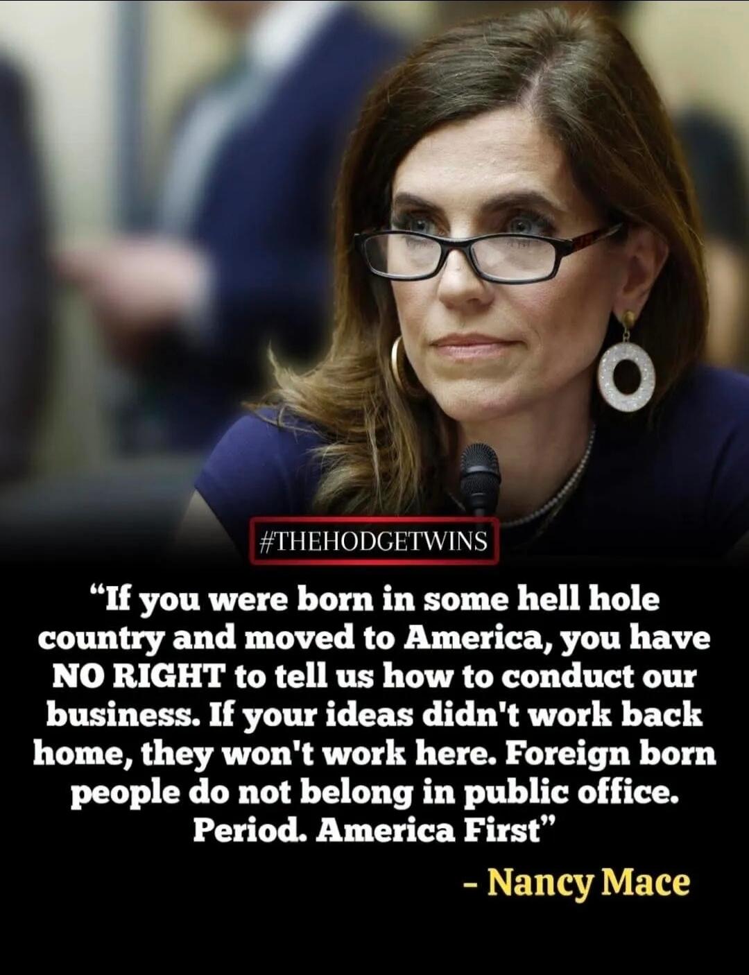 If you were born in some hell hole country and moved to America, you have NO RIGHT to tell us how to conduct our business. If your ideas didn't work back home, they won't work here. Foreign born people do not belong in public office. Period. America First. #THEHODGETWINS - Nancy Mace