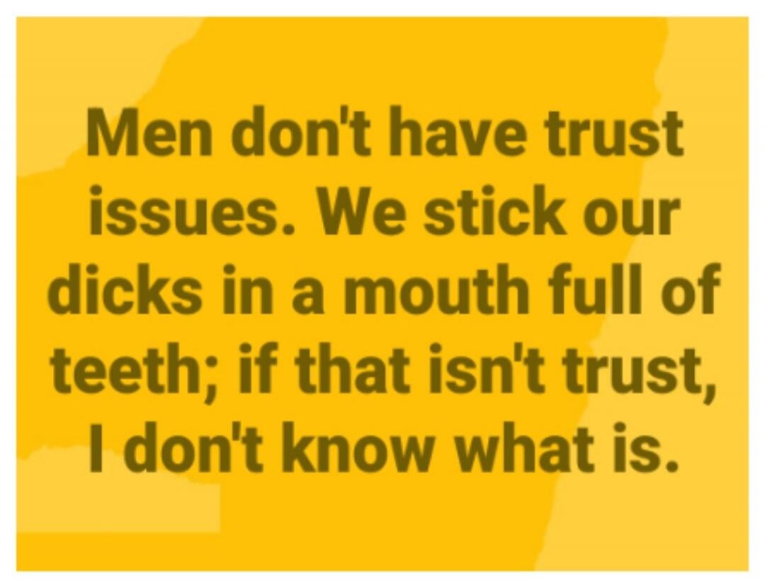 Men don't have trust issues. We stick our dicks in a mouth full of teeth; if that isn't trust, I don't know what is.