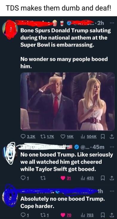Bone Spurs Donald Trump saluting during the national anthem at the Super Bowl is embarrassing No wonder so many people booed him A 4 l Q32K Ik 14K 504K m 45m No one booed Trump lee seriously LR RTETG L T I EET while Taylor Swift got booed oF L il liass 2 1h q Absolutely no one booed Trump Cope harder D1 w1 en umm R