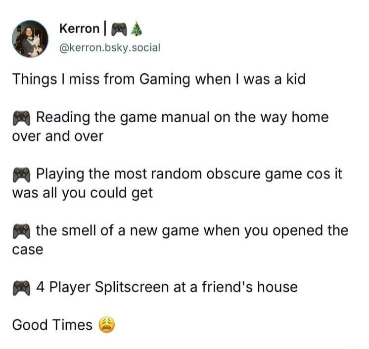 Kerron 8 4 kerronbskysocial Things miss from Gaming when was a kid Reading the game manual on the way home over and over Playing the most random obscure game cos it was all you could get 8 the smell of a new game when you opened the case PR 4 Player Splitscreen at a friends house Good Times