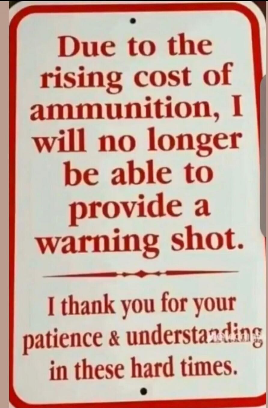 Due to the rising cost of ammunition, I will no longer be able to provide a warning shot. I thank you for your patience & understanding in these hard times.