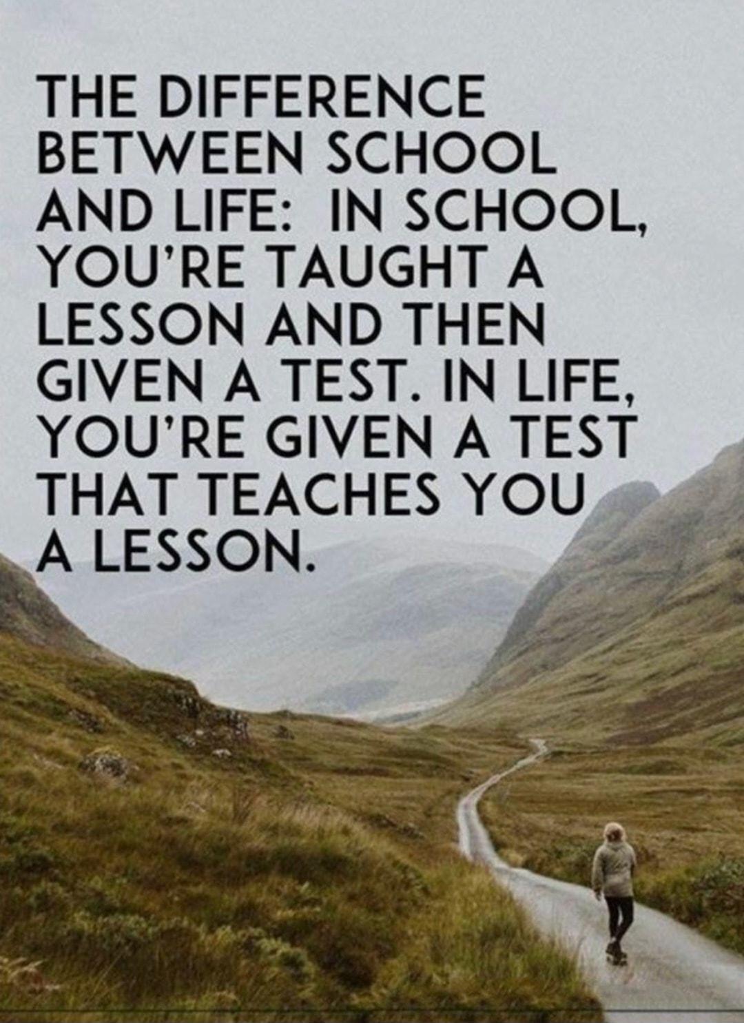 THE DIFFERENCE BETWEEN SCHOOL AND LIFE IN SCHOOL YOURE TAUGHT A LESSON AND THEN GIVEN A TEST IN LIFE YOURE GIVEN ATEST THAT TEACHES YOU A LESSON