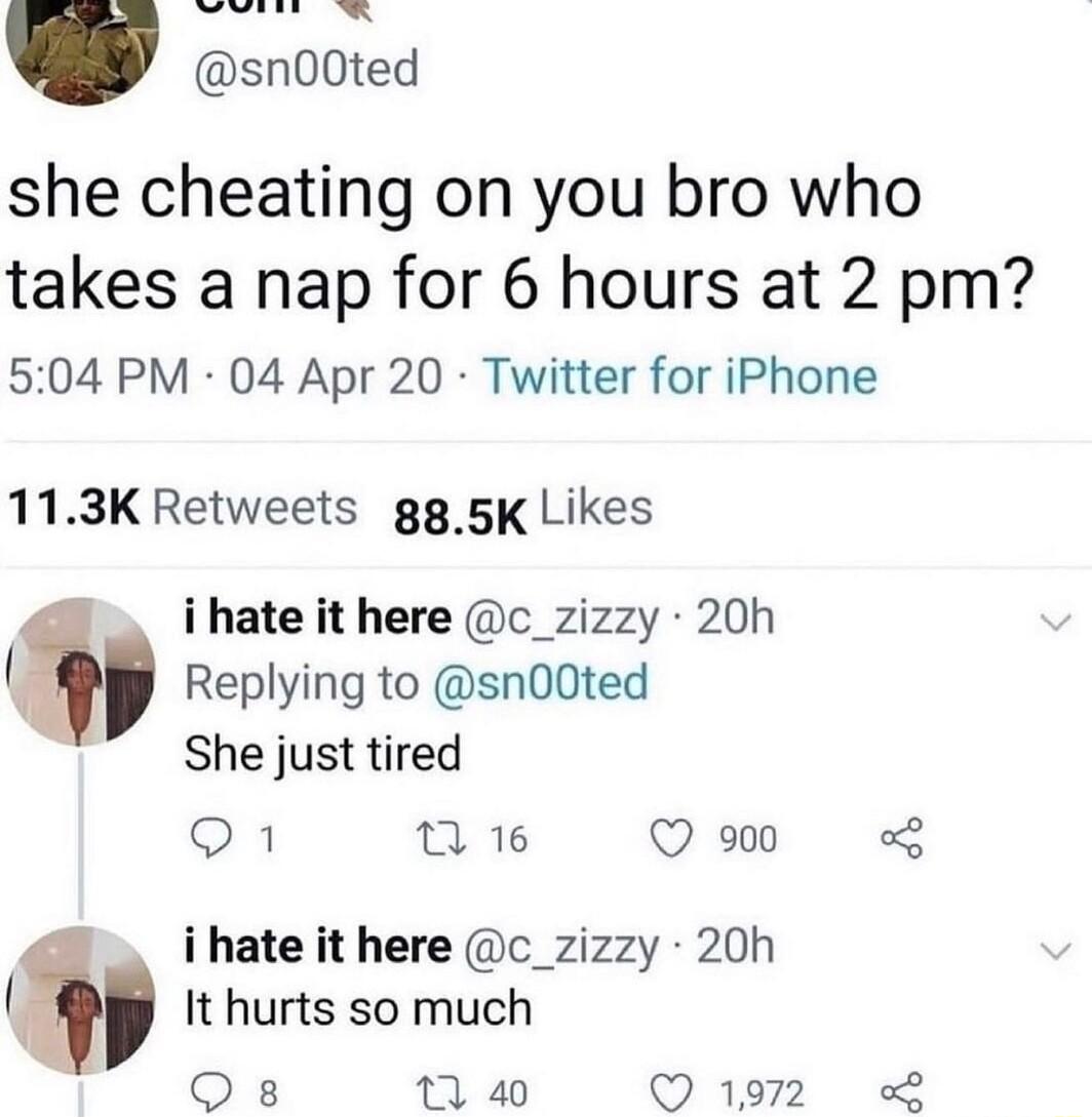 she cheating on you bro who takes a nap for 6 hours at 2 pm 504 PM 04 Apr 20 Twitter for iPhone 113K Retweets gg 5K Likes i hate it here c_zizzy 20h Replying to sn00ted She just tired 1 2 16 Q 900 o i hate it here c_zizzy 20h It hurts so much Qs 1 40 Q1972