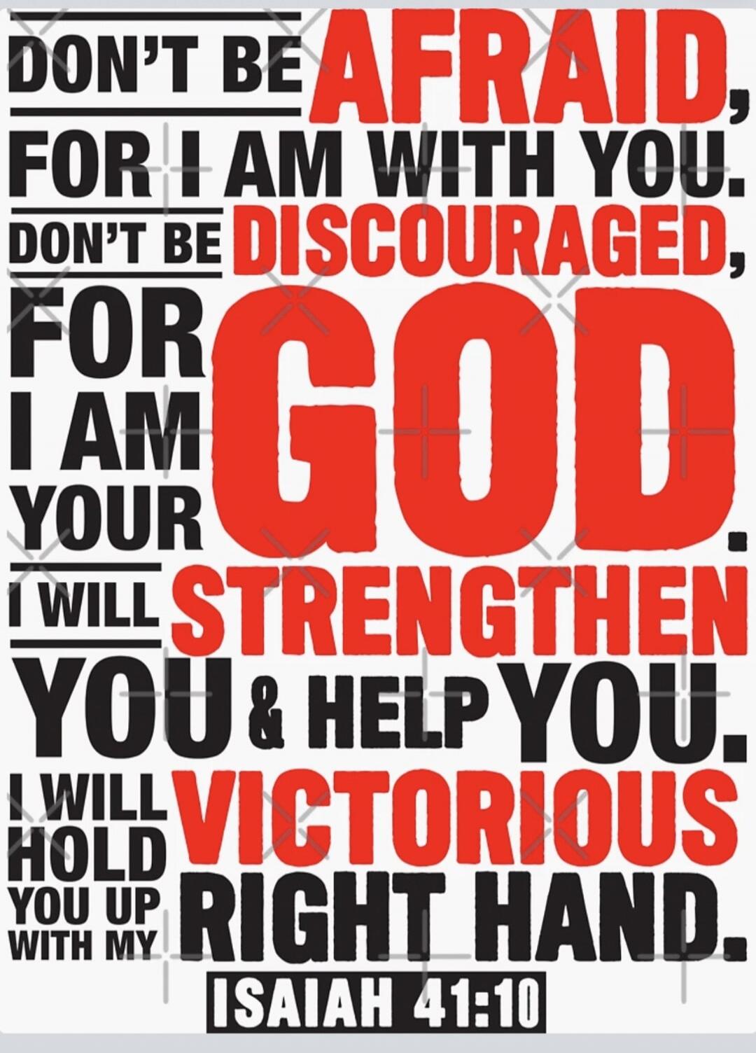 DON'T BE AFRAID, FOR I AM WITH YOU. DON'T BE DISCOURAGED, FOR I AM YOUR GOD. I WILL STRENGTHEN YOU & HELP YOU. I WILL HOLD YOU UP WITH MY VICTORIOUS RIGHT HAND. ISAIAH 41:10