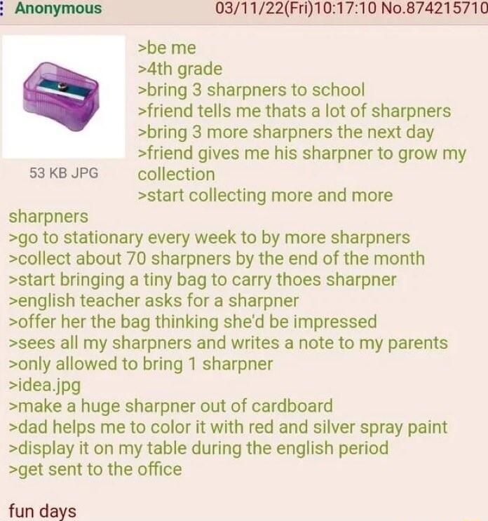 Anonymous 031122Fri101710 No874215710 be me 4th grade bring 3 sharpners to school friend tells me thats a lot of sharpners bring 3 more sharpners the next day friend gives me his sharpner to grow my 53 KB JPG collection start collecting more and more sharpners go to stationary every week to by more sharpners collect about 70 sharpners by the end of the month start bringing a tiny bag to carry thoe