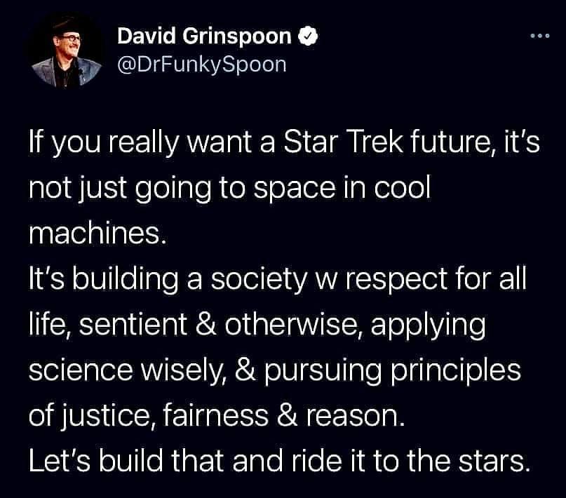 David Grinspoon AQV DrFunkySpoon If you really want a Star Trek future its not just going to space in cool machines Its building a society w respect for all life sentient otherwise applying science wisely pursuing principles of justice fairness reason Lets build that and ride it to the stars