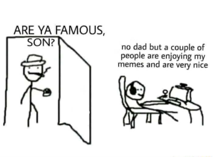 ARE YA FAMOUS SON no dad but a couple of people are enjoying my memes and are very nice