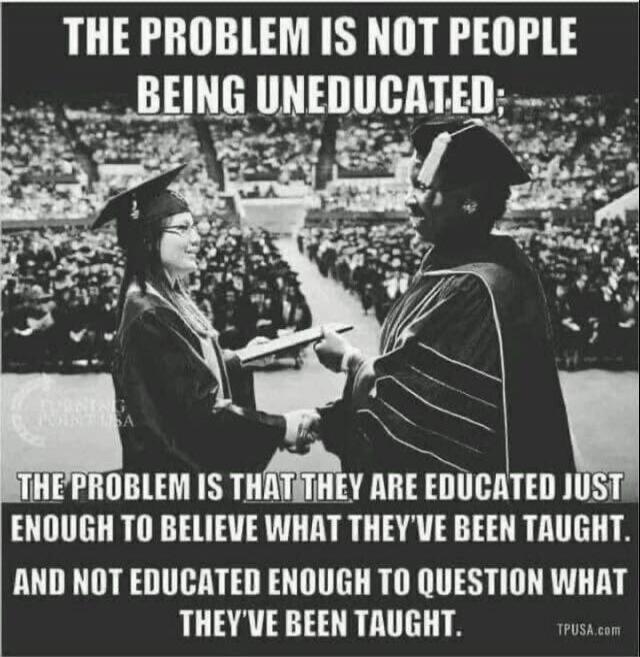 THE PROBLEM IS NOT PEOPLE BEING UNEDUCATED: THE PROBLEM IS THAT THEY ARE EDUCATED JUST ENOUGH TO BELIEVE WHAT THEY'VE BEEN TAUGHT. AND NOT EDUCATED ENOUGH TO QUESTION WHAT THEY'VE BEEN TAUGHT.