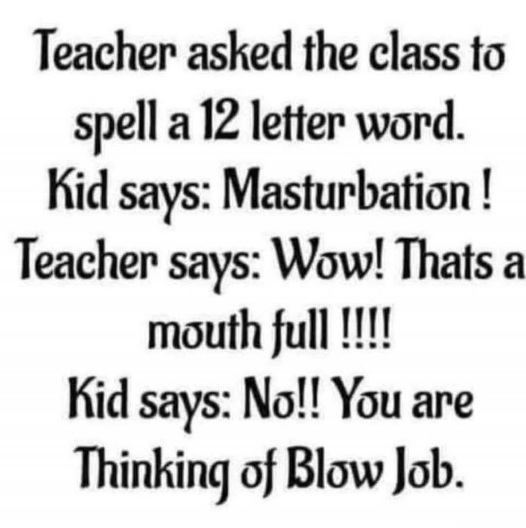Teacher asked the class to spell a 12 letter word. Kid says: Masturbation! Teacher says: Wow! Thats a mouth full !!!! Kid says: No!! You are Thinking of Blow Job.