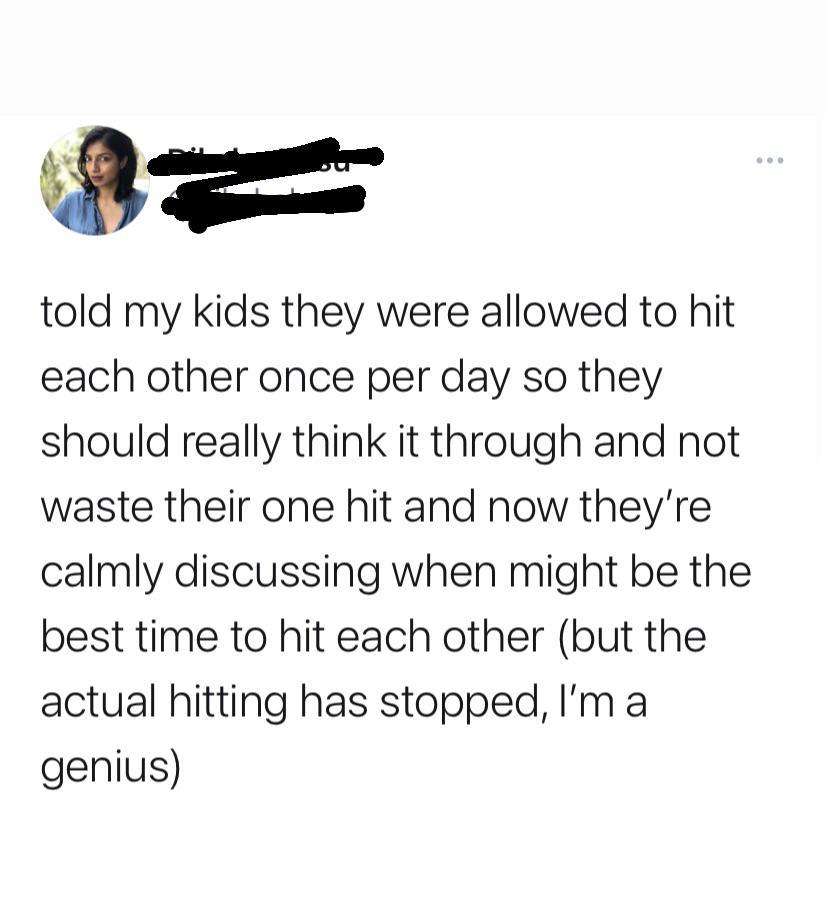 f told my kids they were allowed to hit each other once per day so they should really think it through and not waste their one hit and now theyre calmly discussing when might be the best time to hit each other but the actual hitting has stopped Im a genius