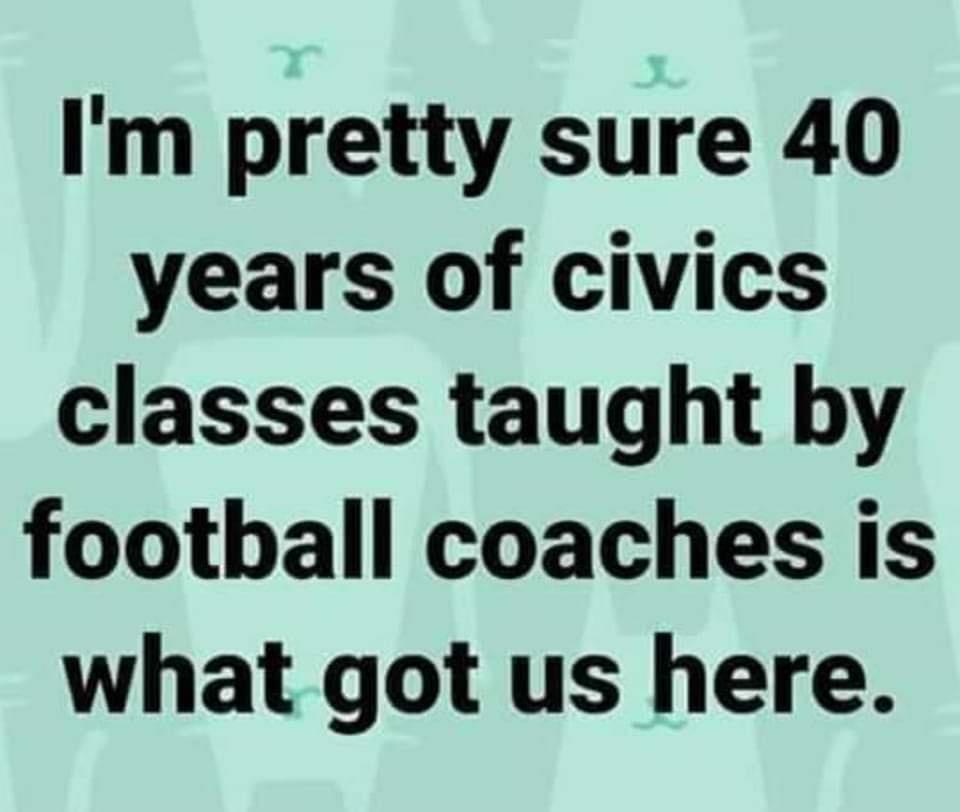 Im pretty sure 40 years of civics classes taught by football coaches is what got us here