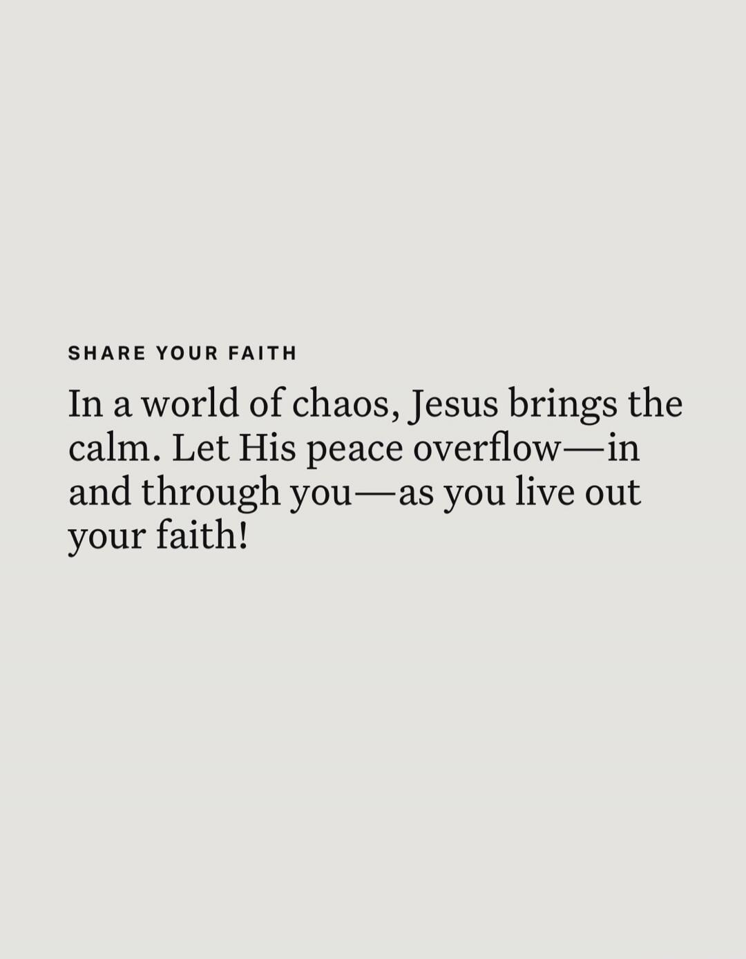 SHARE YOUR FAITH
In a world of chaos, Jesus brings the calm. Let His peace overflow—in and through you—as you live out your faith!