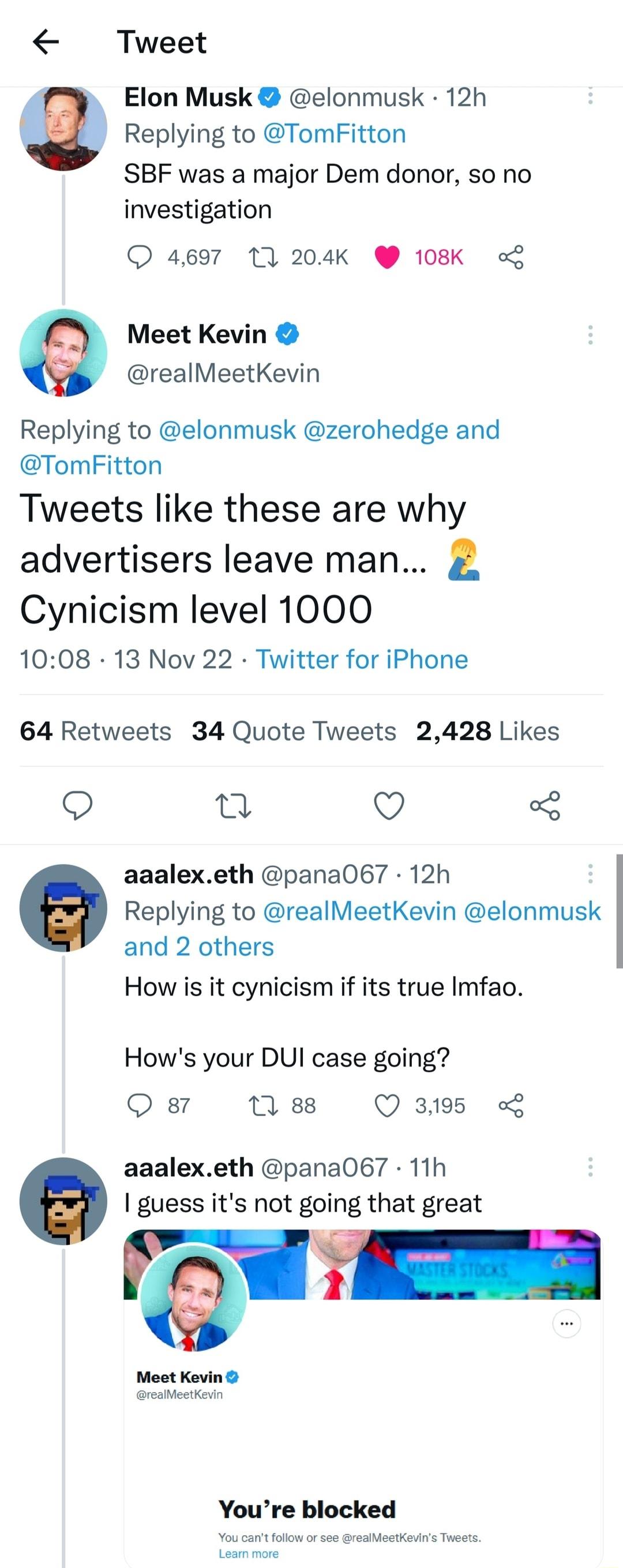 Tweet s Elon Musk elonmusk 12h 9 Replying to TomFitton SBF was a major Dem donor so no investigation 4697 10 204K 108K o Meet Kevin realMeetKevin Replying to elonmusk zerohedge and TomFitton Tweets like these are why advertisers leave man Cynicism level 1000 1008 13 Nov 22 Twitter for iPhone 64 Retweets 34 Quote Tweets 2428 Likes o 2 Q 3 aaalexeth pana067 12h Replying to realMeetKevin elonmusk and