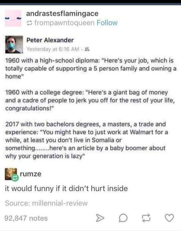 andrastesflamingace frompawntoqueen Follow Peter Alexander vesterda M 1960 with a high school diploma Heres your job which is totally capable of supporting a 5 person family and owning a home 1960 with a college degree Heres a giant bag of money and a cadre of people to jerk you off for the rest of your life congratulations 2017 with two bachelors degrees a masters a trade and experience You might