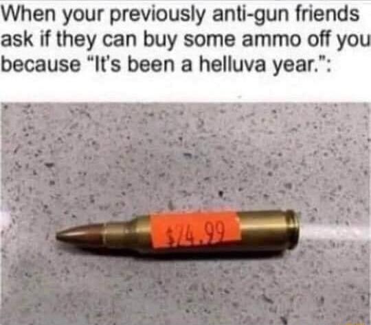 When your previously anti gun friends ask if they can buy some ammo off yo because Its been a helluva year