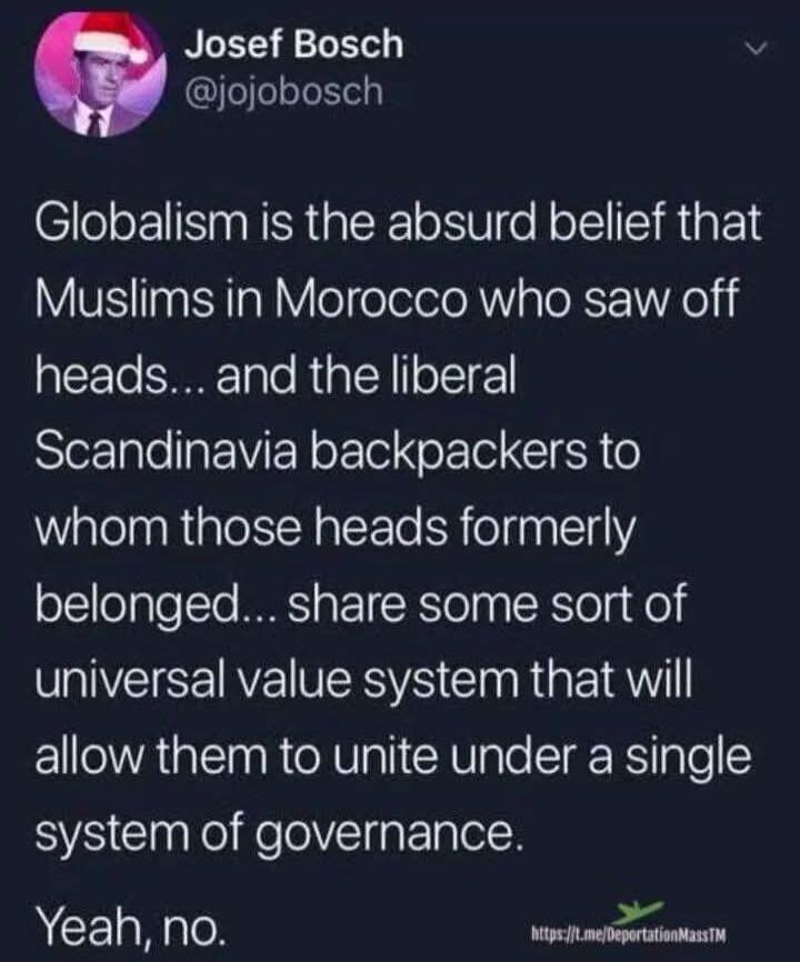 Globalism is the absurd belief that Muslims in Morocco who saw off heads... and the liberal Scandinavia backpackers to whom those heads formerly belonged... share some sort of universal value system that will allow them to unite under a single system of governance. Yeah, no.