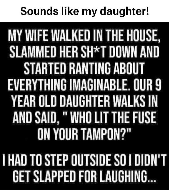 Sounds like my daughter! My wife walked in the house, slammed her sh*t down and started ranting about everything imaginable. Our 9 year old daughter walks in and said, 
