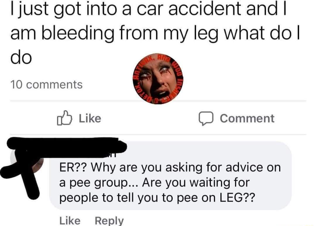 jJust got into a car accident and am bleeding from my leg what do do 10 comments oY Like Comment ER Why are you asking for advice on a pee group Are you waiting for people to tell you to pee on LEG Like Reply