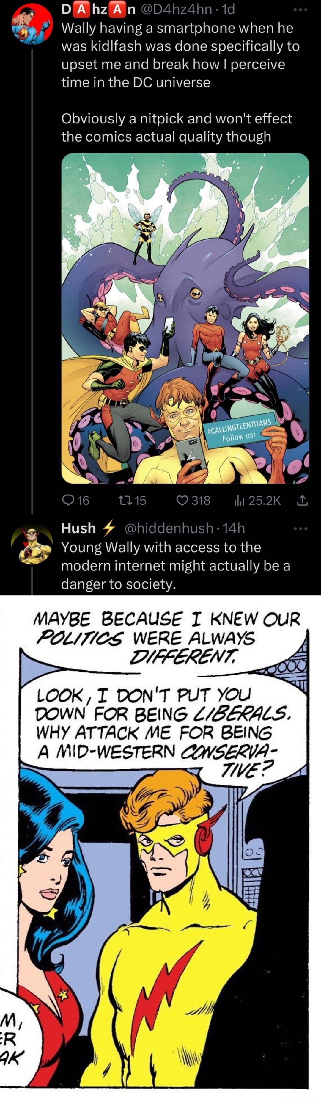 DA hzAn hn Wally having a smartphone when he was kidlfash was done specifically to upset me and break how perceive time in the DC universe Obviously a nitpick and wont effect the comics actual quality though PR 1 37 Young Wally with access to the modern internet might actually be a ENT EIR R IA MAYBE BECAUSE I KNEW OUR POLITICS WERE ALWAYS DIFFERENT LOOK T DONT PUT You DOWN FOR BEING LBERALS WHY A