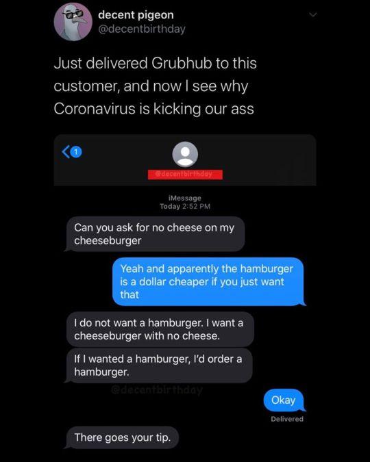 decent pigeon GLEIE GG EY Just delivered Grubhub to this customer and now see why Coronavirus is kicking our ass iMossage Today 2152 PM Can you ask for no cheese on my cheeseburger 1do not want a hamburger want a cheeseburger with no cheese If wanted a hamburger d order a hamburger Delivered There goes your tip