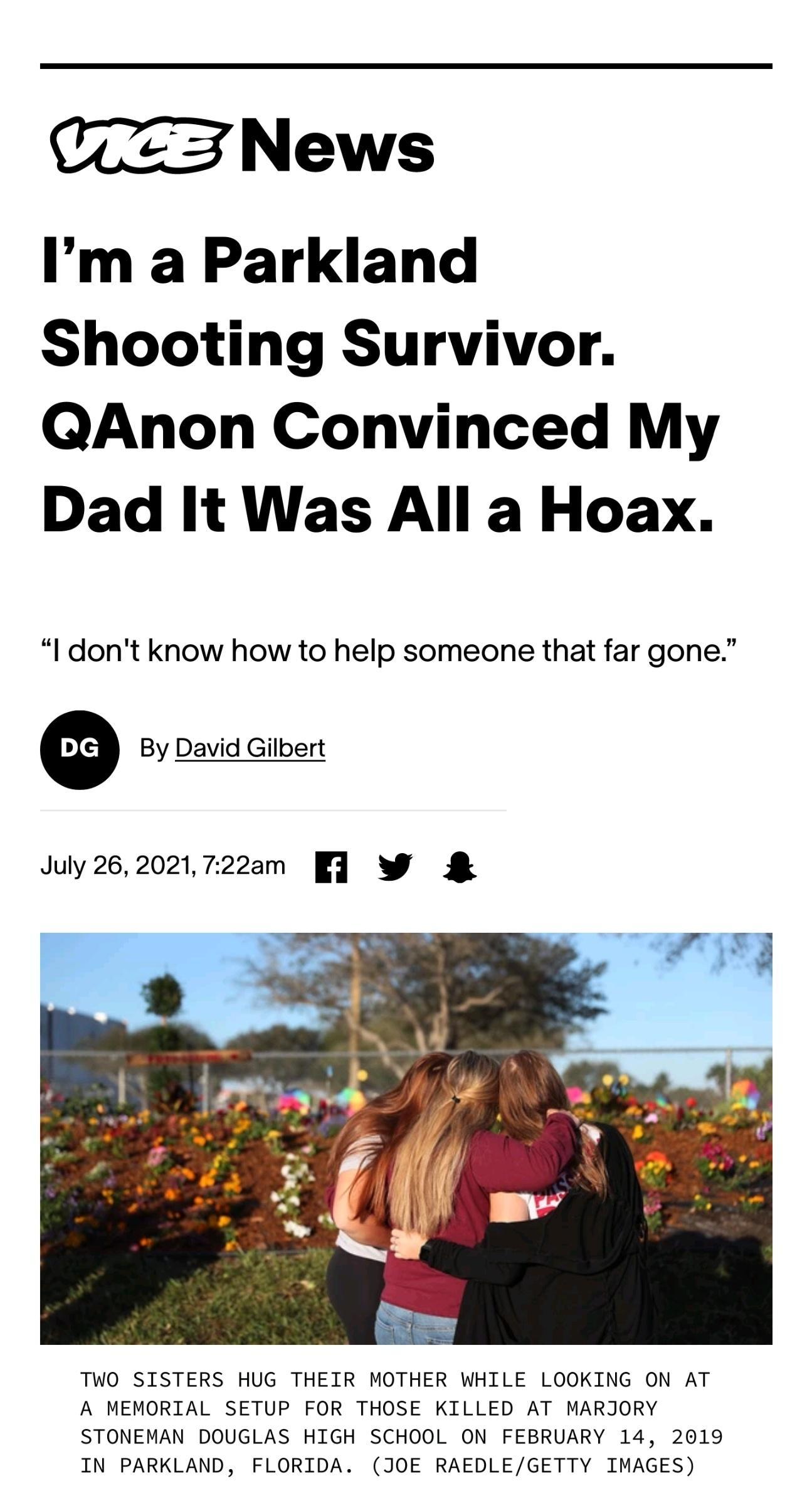 T3 News Im a Parkland Shooting Survivor QAnon Convinced My Dad It Was All a Hoax l dont know how to help someone that far gone By David Gilbert July262021722am 1 W TWO SISTERS HUG THEIR MOTHER WHILE LOOKING ON AT A MEMORIAL SETUP FOR THOSE KILLED AT MARJORY STONEMAN DOUGLAS HIGH SCHOOL ON FEBRUARY 14 2019 IN PARKLAND FLORIDA JOE RAEDLEGETTY IMAGES