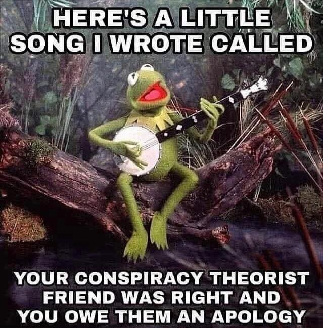 HERE'S A LITTLE SONG I WROTE CALLED
YOUR CONSPIRACY THEORY FRIEND WAS RIGHT AND YOU OWE THEM AN APOLOGY