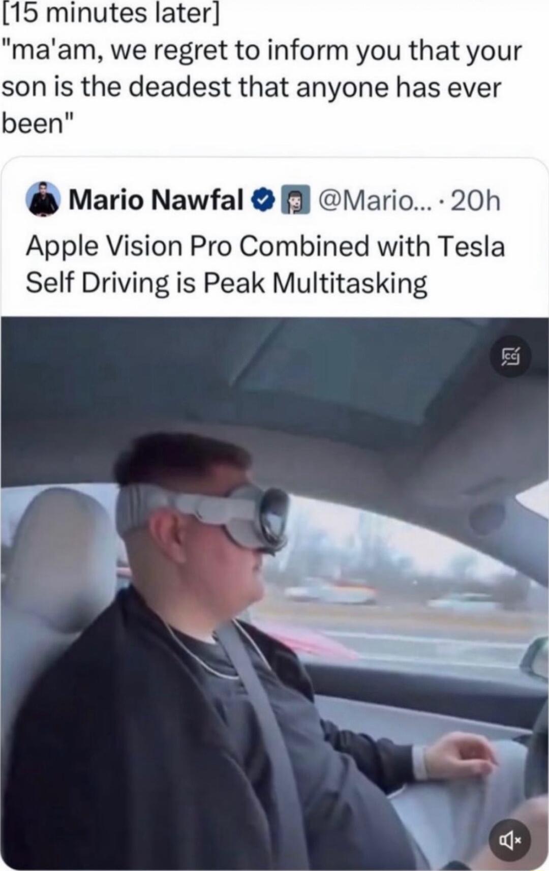 15 minutes later maam we regret to inform you that your son is the deadest that anyone has ever been Mario Nawfal l Mario 20h Apple Vision Pro Combined with Tesla Self Driving is Peak Multitasking