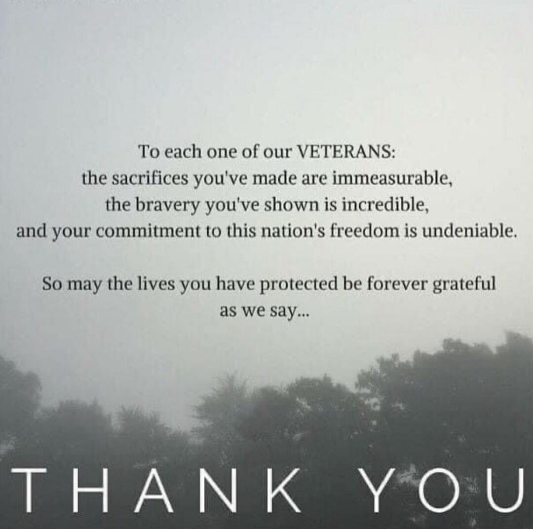 To each one of our VETERANS:

the sacrifices you've made are immeasurable,
The bravery you've shown is incredible,
and your commitment to this nation's freedom is undeniable.

So may the lives you have protected be forever grateful as we say...

THANK YOU