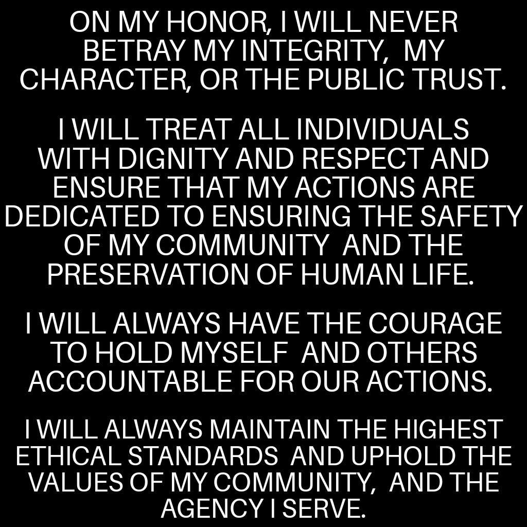 ON MY HONOR WILL NEVER BETRAY MY INTEGRITY MY CHARACTER OR THE PUBLIC TRUST WILL TREAT ALL INDIVIDUALS WITH DIGNITY AND RESPECT AND ENSURE THAT MY ACTIONS ARE DEDICATED TO ENSURING THE SAFETY OF MY COMMUNITY AND THE U VAV R O N O o o V1V PV o 3 WILL ALWAYS HAVE THE COURAGE TOHOLD MYSELF AND OTHERS ACCOUNTABLE FOR OUR ACTIONS WILL ALWAYS MAINTAIN THE HIGHEST ETHICAL STANDARDS AND UPHOLD THE VALUES 