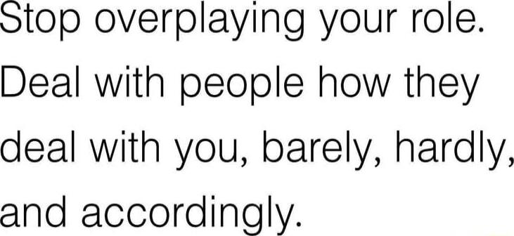 Stop overplaying your role Deal with people how they deal with you barely hardly and accordingly