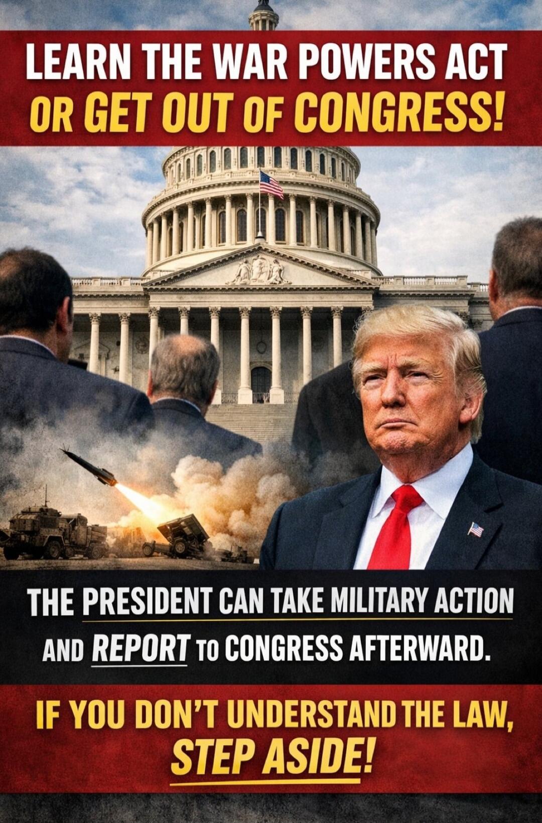 LEARN THE WAR POWERS ACT OR GET OUT OF CONGRESS! THE PRESIDENT CAN TAKE MILITARY ACTION AND REPORT TO CONGRESS AFTERWARD. IF YOU DON’T UNDERSTAND THE LAW, STEP ASIDE!