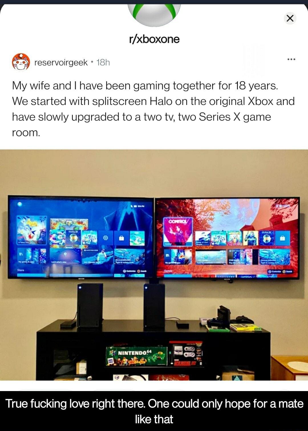 T w00 x rxboxone 33 reservoirgeek 18h My wife and have been gaming together for 18 years We started with splitscreen Halo on the original Xbox and have slowly upgraded to a two tv two Series X game room True fucking love right there One could only hope for a mate like that
