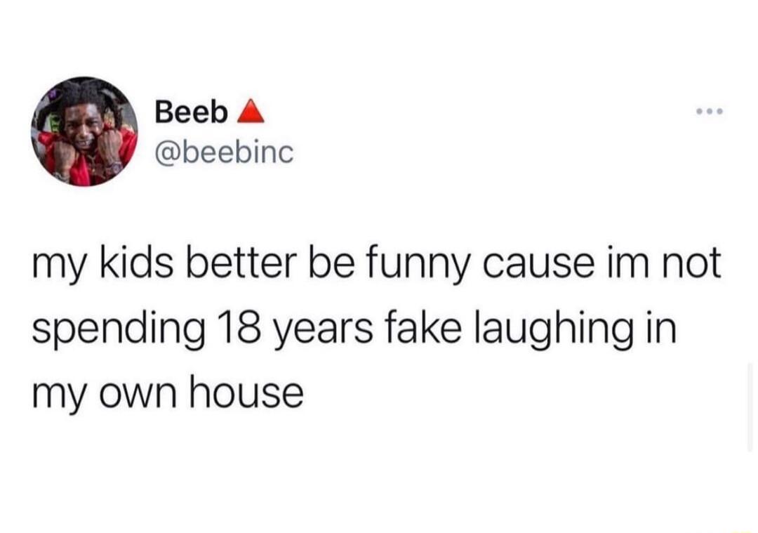Beeb A beebinc my kids better be funny cause im not spending 18 years fake laughing in my own house