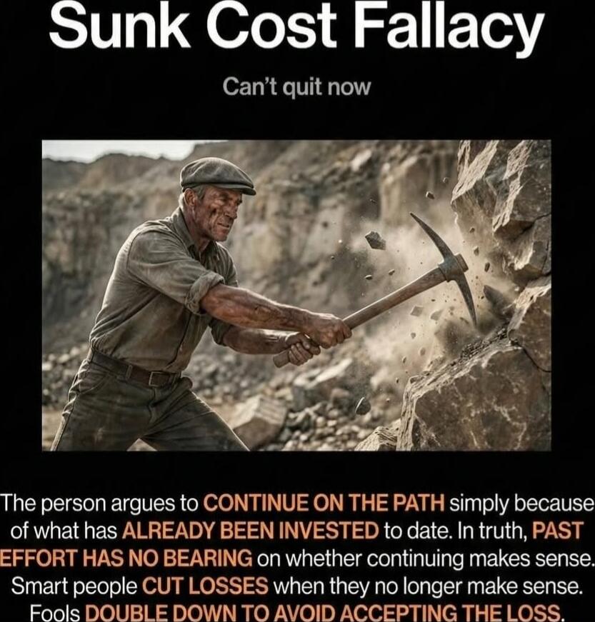 Sunk Cost Fallacy
Can't quit now

The person argues to CONTINUE ON THE PATH simply because of what has ALREADY BEEN INVESTED to date. In truth, PAST EFFORT HAS NO BEARING on whether continuing makes sense. Smart people CUT LOSSES when they no longer make sense. Fools DOUBLE DOWN TO AVOID ACCEPTING THE LOSS.